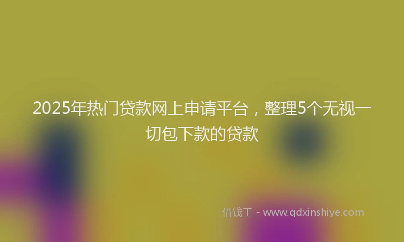 2025年热门贷款网上申请平台，整理5个无视一切包下款的贷款