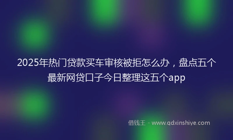 2025年热门贷款买车审核被拒怎么办，盘点五个最新网贷口子今日整理这五个app