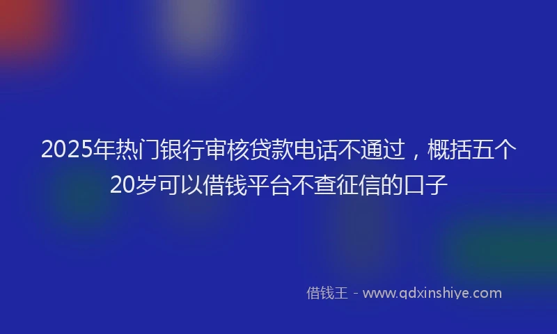 2025年热门银行审核贷款电话不通过，概括五个20岁可以借钱平台不查征信的口子