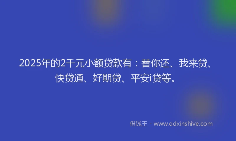 2025年的2千元小额贷款有：替你还、我来贷、快贷通、好期贷、平安i贷等。