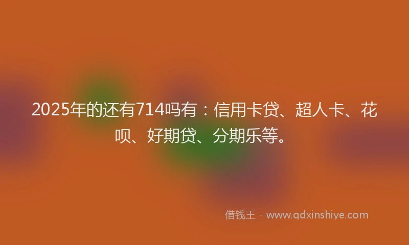 2025年的还有714吗有：信用卡贷、超人卡、花呗、好期贷、分期乐等。