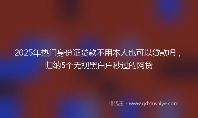 2025年热门身份证贷款不用本人也可以贷款吗，归纳5个无视黑白户秒过的网贷