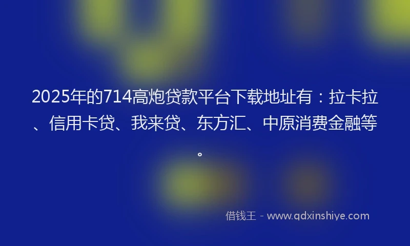 2025年的714高炮贷款平台下载地址有：拉卡拉、信用卡贷、我来贷、东方汇、中原消费金融等。