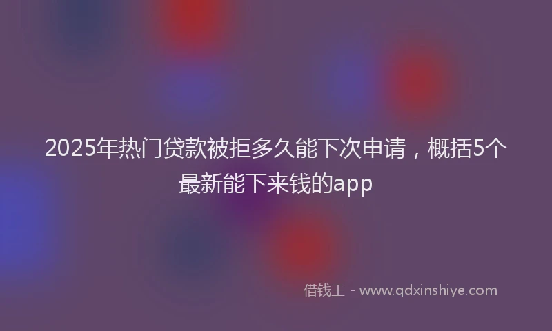 2025年热门贷款被拒多久能下次申请，概括5个最新能下来钱的app