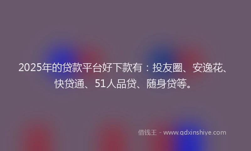 2025年的贷款平台好下款有：投友圈、安逸花、快贷通、51人品贷、随身贷等。
