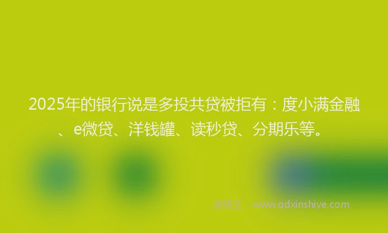 2025年的银行说是多投共贷被拒有：度小满金融、e微贷、洋钱罐、读秒贷、分期乐等。