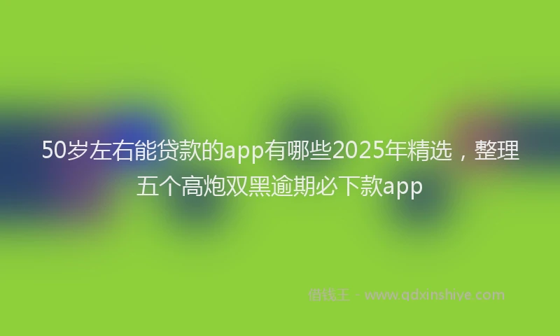 50岁左右能贷款的app有哪些2025年精选，整理五个高炮双黑逾期必下款app