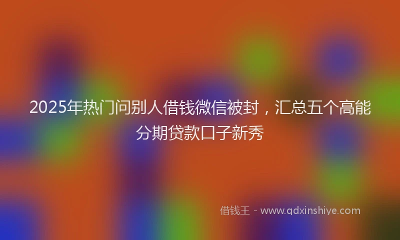 2025年热门问别人借钱微信被封，汇总五个高能分期贷款口子新秀