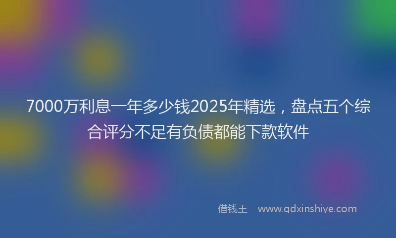 7000万利息一年多少钱2025年精选，盘点五个综合评分不足有负债都能下款软件