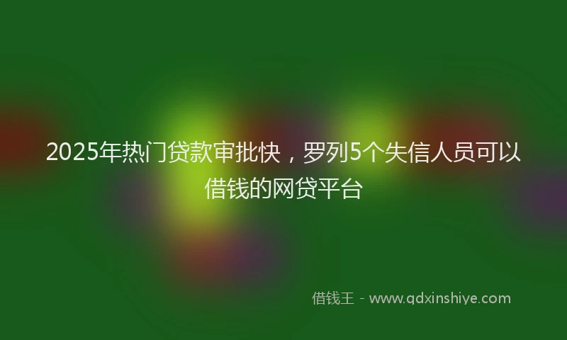 2025年热门贷款审批快，罗列5个失信人员可以借钱的网贷平台