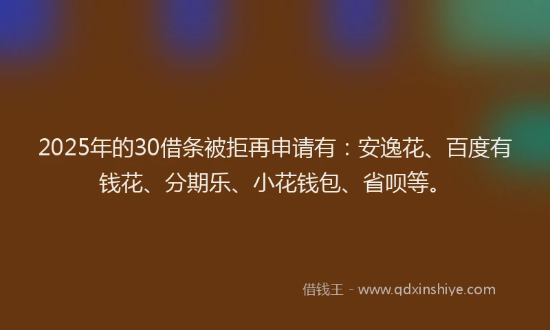 2025年的30借条被拒再申请有：安逸花、百度有钱花、分期乐、小花钱包、省呗等。
