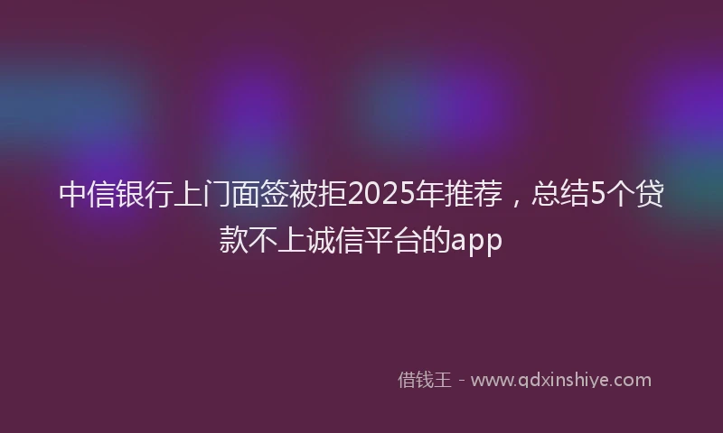 中信银行上门面签被拒2025年推荐，总结5个贷款不上诚信平台的app