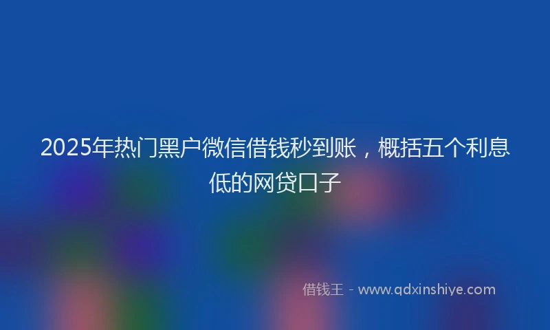 2025年热门黑户微信借钱秒到账，概括五个利息低的网贷口子