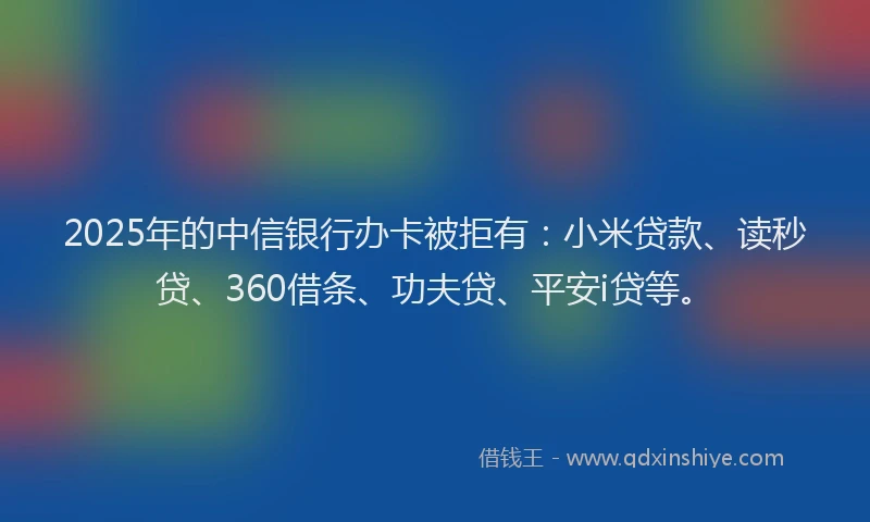2025年的中信银行办卡被拒有：小米贷款、读秒贷、360借条、功夫贷、平安i贷等。