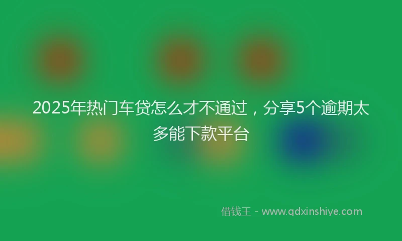 2025年热门车贷怎么才不通过，分享5个逾期太多能下款平台