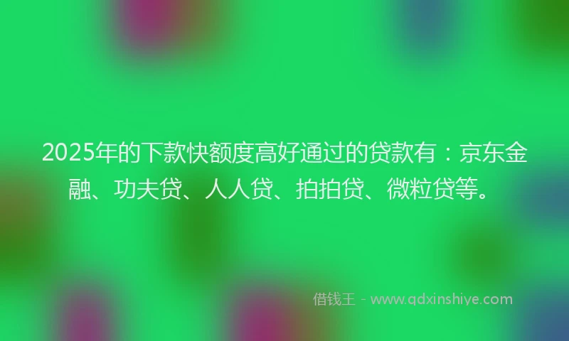 2025年的下款快额度高好通过的贷款有：京东金融、功夫贷、人人贷、拍拍贷、微粒贷等。