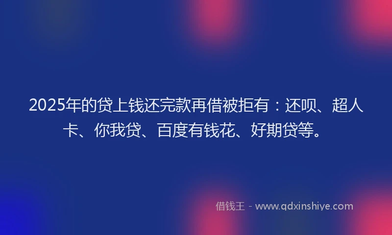 2025年的贷上钱还完款再借被拒有：还呗、超人卡、你我贷、百度有钱花、好期贷等。