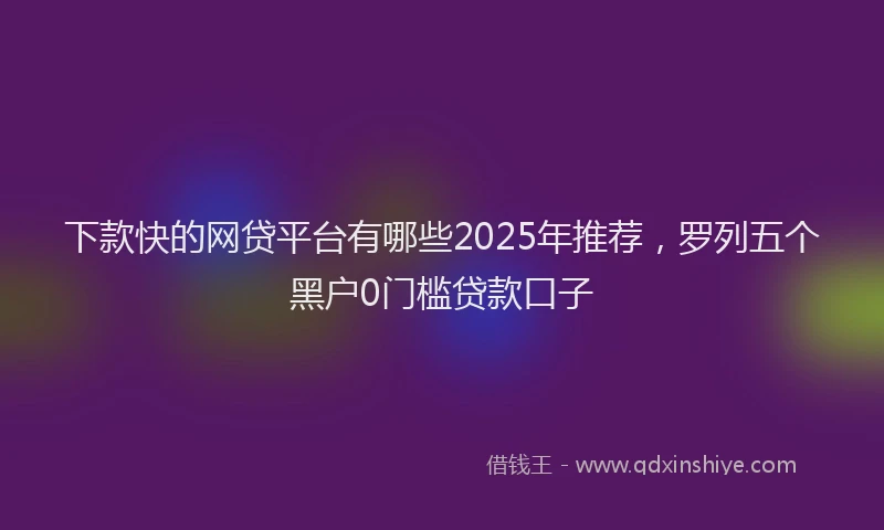下款快的网贷平台有哪些2025年推荐，罗列五个黑户0门槛贷款口子