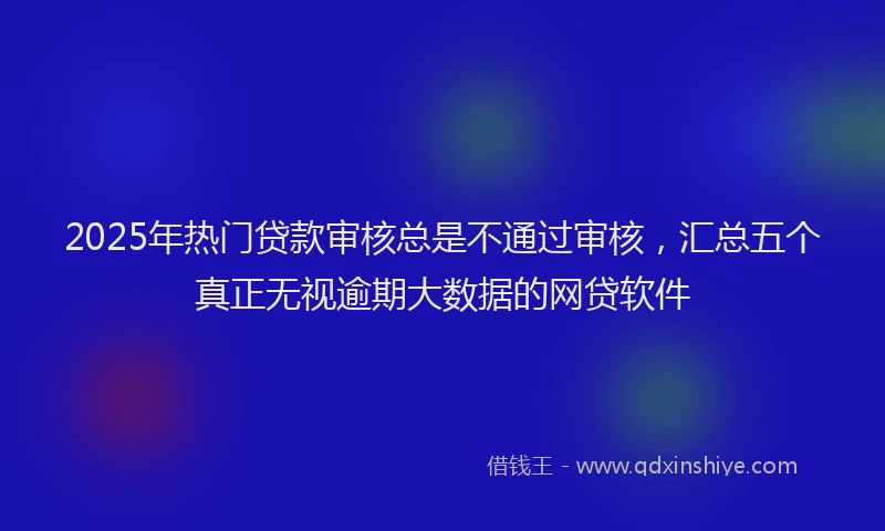 2025年热门贷款审核总是不通过审核，汇总五个真正无视逾期大数据的网贷软件