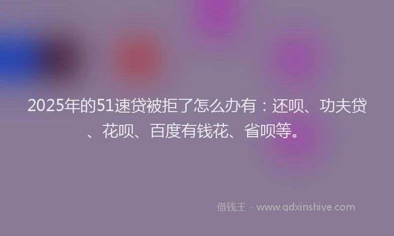 2025年的51速贷被拒了怎么办有：还呗、功夫贷、花呗、百度有钱花、省呗等。