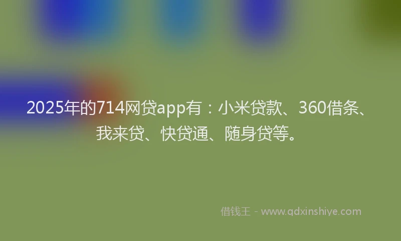 2025年的714网贷app有：小米贷款、360借条、我来贷、快贷通、随身贷等。