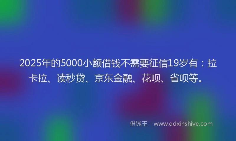 2025年的5000小额借钱不需要征信19岁有：拉卡拉、读秒贷、京东金融、花呗、省呗等。