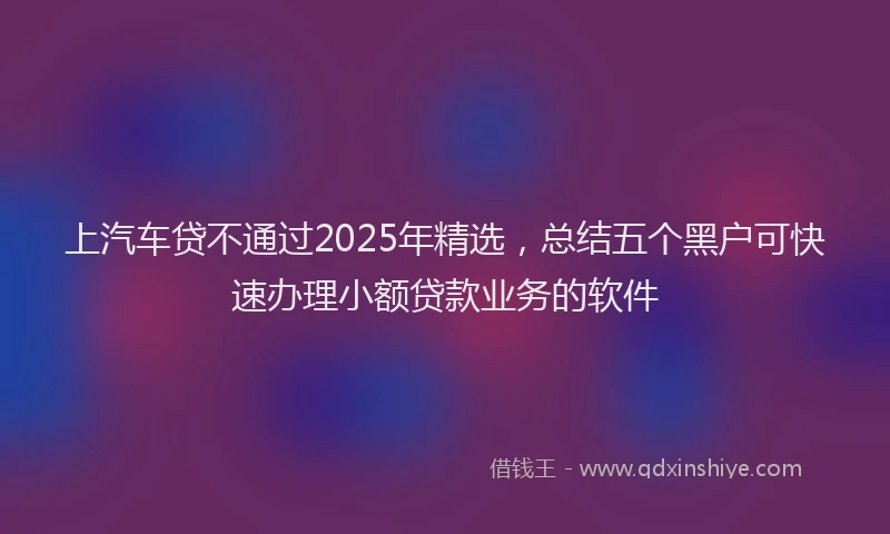 上汽车贷不通过2025年精选，总结五个黑户可快速办理小额贷款业务的软件