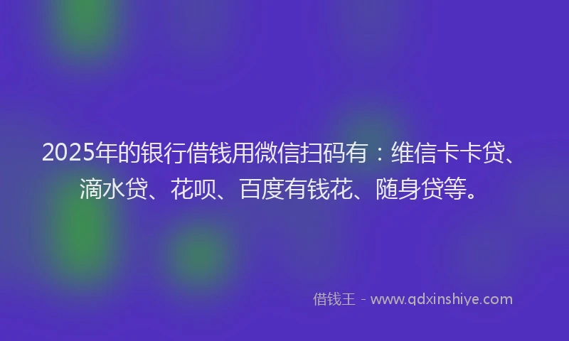 2025年的银行借钱用微信扫码有：维信卡卡贷、滴水贷、花呗、百度有钱花、随身贷等。