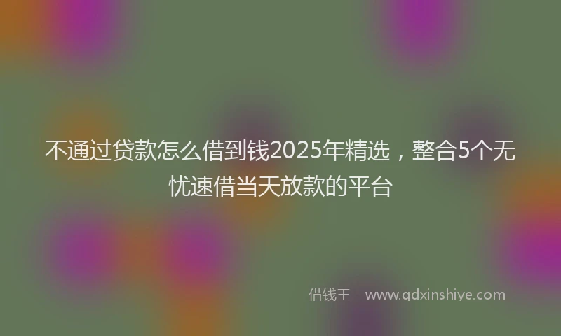 不通过贷款怎么借到钱2025年精选，整合5个无忧速借当天放款的平台