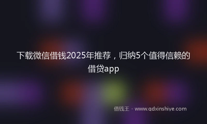 下载微信借钱2025年推荐，归纳5个值得信赖的借贷app