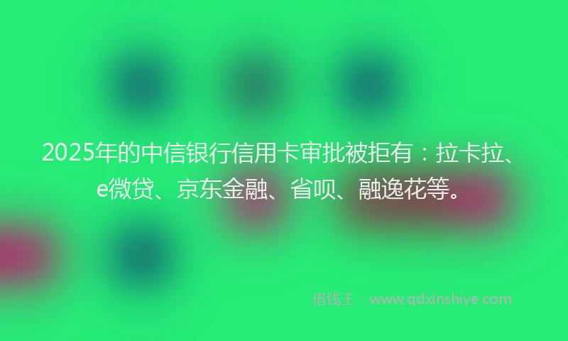 2025年的中信银行信用卡审批被拒有：拉卡拉、e微贷、京东金融、省呗、融逸花等。