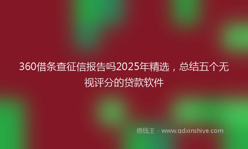 360借条查征信报告吗2025年精选，总结五个无视评分的贷款软件
