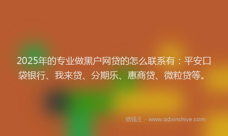 2025年的专业做黑户网贷的怎么联系有：平安口袋银行、我来贷、分期乐、惠商贷、微粒贷等。