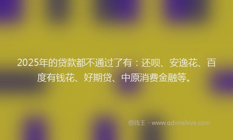 2025年的贷款都不通过了有：还呗、安逸花、百度有钱花、好期贷、中原消费金融等。