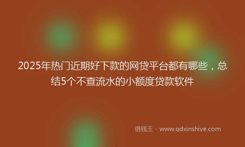 2025年热门近期好下款的网贷平台都有哪些，总结5个不查流水的小额度贷款软件