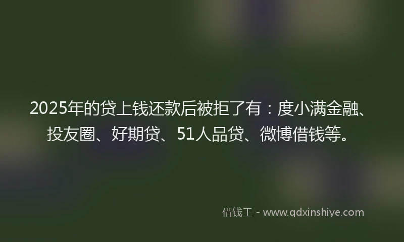 2025年的贷上钱还款后被拒了有：度小满金融、投友圈、好期贷、51人品贷、微博借钱等。