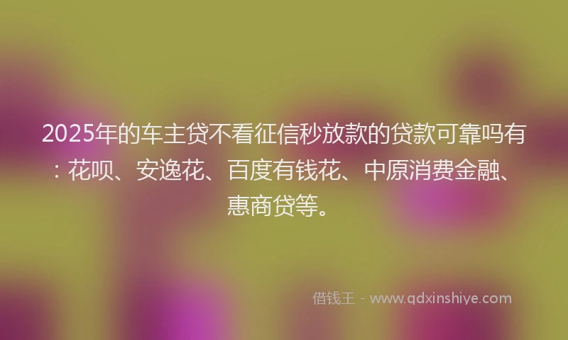 2025年的车主贷不看征信秒放款的贷款可靠吗有：花呗、安逸花、百度有钱花、中原消费金融、惠商贷等。