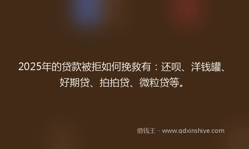 2025年的贷款被拒如何挽救有：还呗、洋钱罐、好期贷、拍拍贷、微粒贷等。
