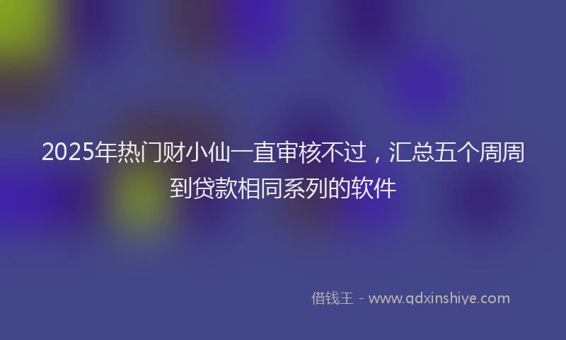 2025年热门财小仙一直审核不过，汇总五个周周到贷款相同系列的软件