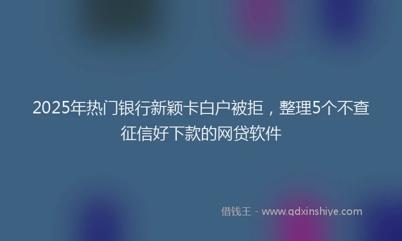 2025年热门银行新颖卡白户被拒，整理5个不查征信好下款的网贷软件