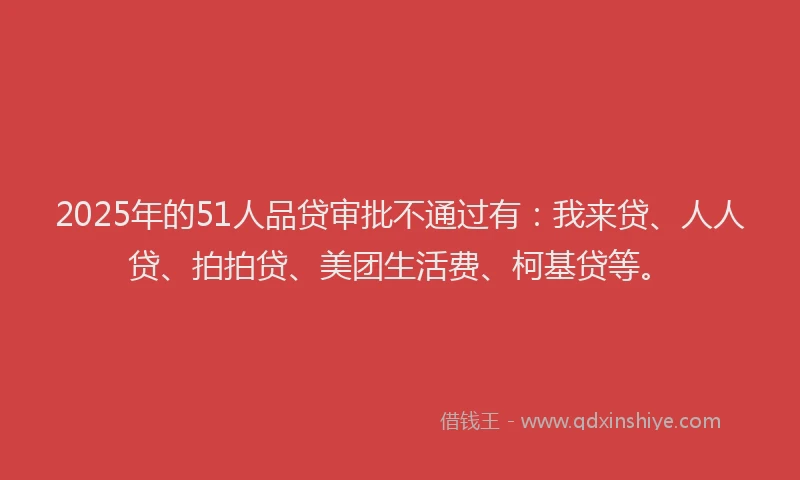 2025年的51人品贷审批不通过有：我来贷、人人贷、拍拍贷、美团生活费、柯基贷等。