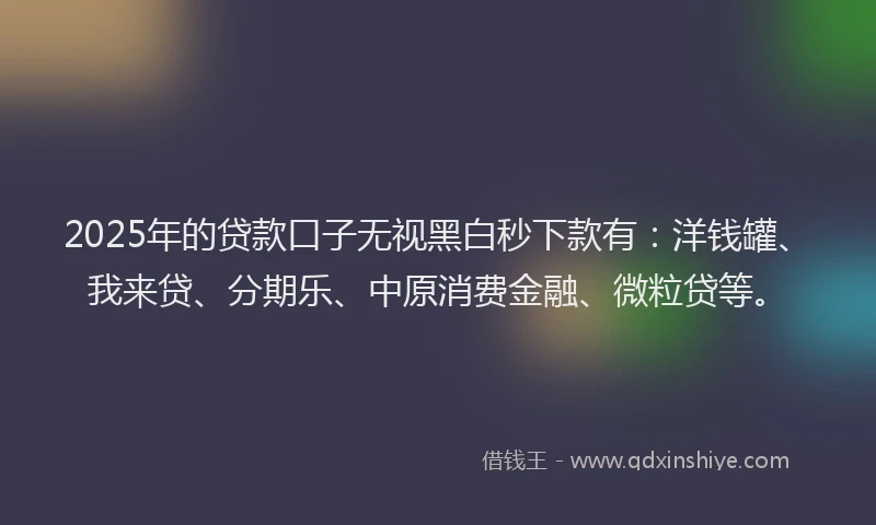 2025年的贷款口子无视黑白秒下款有：洋钱罐、我来贷、分期乐、中原消费金融、微粒贷等。