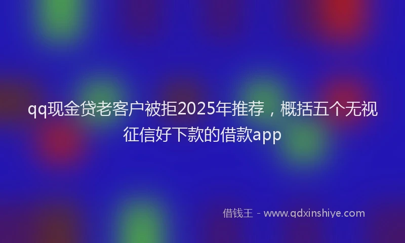 qq现金贷老客户被拒2025年推荐,概括五个无视征信好下款的借款app
