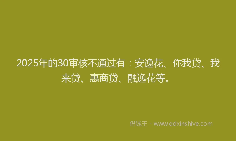 2025年的30审核不通过有：安逸花、你我贷、我来贷、惠商贷、融逸花等。