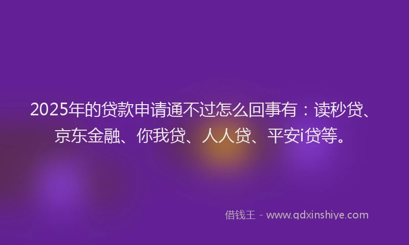 2025年的贷款申请通不过怎么回事有：读秒贷、京东金融、你我贷、人人贷、平安i贷等。