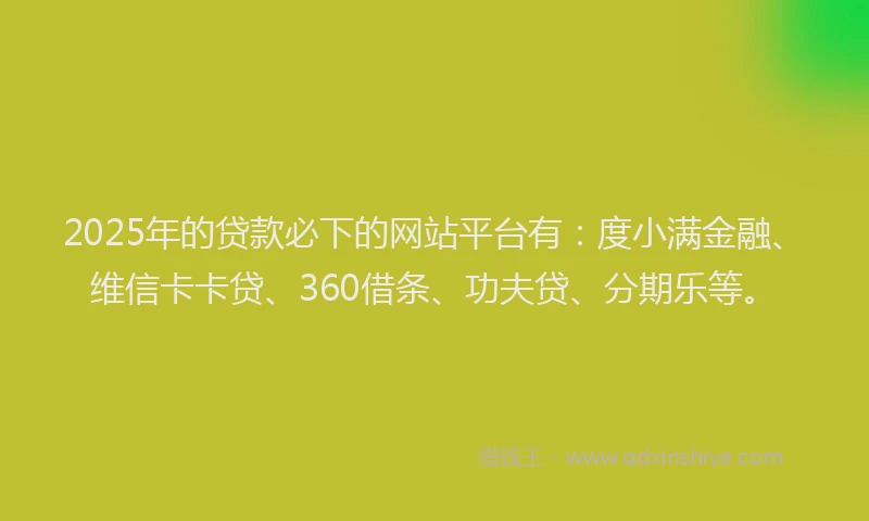 2025年的贷款必下的网站平台有：度小满金融、维信卡卡贷、360借条、功夫贷、分期乐等。