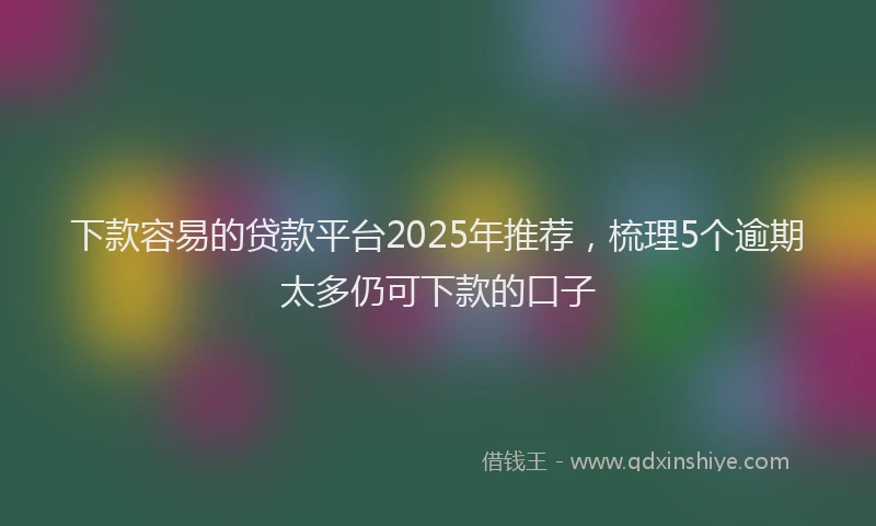 下款容易的贷款平台2025年推荐，梳理5个逾期太多仍可下款的口子