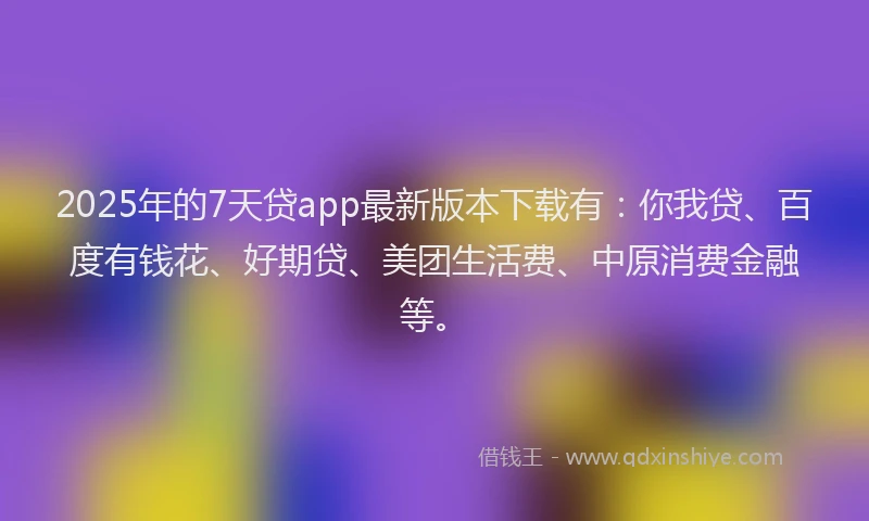 2025年的7天贷app最新版本下载有：你我贷、百度有钱花、好期贷、美团生活费、中原消费金融等。