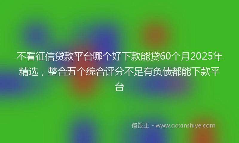 不看征信贷款平台哪个好下款能贷60个月2025年精选，整合五个综合评分不足有负债都能下款平台