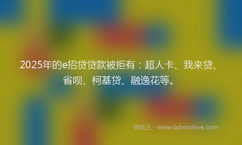 2025年的e招贷贷款被拒有：超人卡、我来贷、省呗、柯基贷、融逸花等。